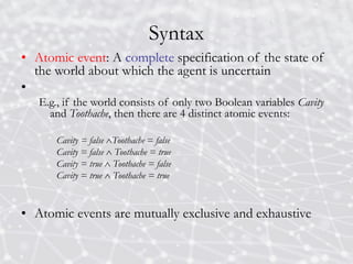 Syntax
• Atomic event: A complete specification of the state of
the world about which the agent is uncertain
•
E.g., if the world consists of only two Boolean variables Cavity
and Toothache, then there are 4 distinct atomic events:
Cavity = false Toothache = false
Cavity = false  Toothache = true
Cavity = true  Toothache = false
Cavity = true  Toothache = true
• Atomic events are mutually exclusive and exhaustive
 