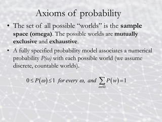 Axioms of probability
• The set of all possible “worlds” is the sample
space (omega). The possible worlds are mutually
exclusive and exhaustive.
• A fully specified probability model associates a numerical
probability P(ω) with each possible world (we assume
discrete, countable worlds).
   
0 1 , 1
P for every and P w

 

  

 