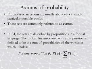 Axioms of probability
• Probabilistic assertions are usually about sets instead of
particular possible worlds.
• These sets are commonly referred to as events.
• In AI, the sets are described by propositions in a formal
language. The probability associated with a proposition is
defined to be the sum of probabilities of the worlds in
which it holds:
   
,
For any proposition P P
 
  

 
 