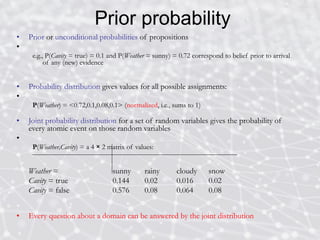 Prior probability
• Prior or unconditional probabilities of propositions
•
e.g., P(Cavity = true) = 0.1 and P(Weather = sunny) = 0.72 correspond to belief prior to arrival
of any (new) evidence
• Probability distribution gives values for all possible assignments:
•
P(Weather) = <0.72,0.1,0.08,0.1> (normalized, i.e., sums to 1)
• Joint probability distribution for a set of random variables gives the probability of
every atomic event on those random variables
•
P(Weather,Cavity) = a 4 × 2 matrix of values:
Weather = sunny rainy cloudy snow
Cavity = true 0.144 0.02 0.016 0.02
Cavity = false 0.576 0.08 0.064 0.08
• Every question about a domain can be answered by the joint distribution
 
