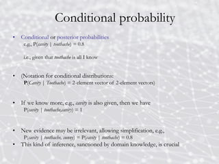 Conditional probability
• Conditional or posterior probabilities
e.g., P(cavity | toothache) = 0.8
i.e., given that toothache is all I know
• (Notation for conditional distributions:
P(Cavity | Toothache) = 2-element vector of 2-element vectors)
• If we know more, e.g., cavity is also given, then we have
P(cavity | toothache,cavity) = 1
• New evidence may be irrelevant, allowing simplification, e.g.,
P(cavity | toothache, sunny) = P(cavity | toothache) = 0.8
• This kind of inference, sanctioned by domain knowledge, is crucial
 