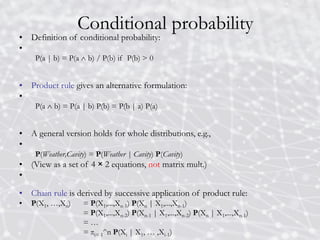 Conditional probability
• Definition of conditional probability:
•
P(a | b) = P(a  b) / P(b) if P(b) > 0
• Product rule gives an alternative formulation:
•
P(a  b) = P(a | b) P(b) = P(b | a) P(a)
• A general version holds for whole distributions, e.g.,
•
P(Weather,Cavity) = P(Weather | Cavity) P(Cavity)
• (View as a set of 4 × 2 equations, not matrix mult.)
•
• Chain rule is derived by successive application of product rule:
• P(X1, …,Xn) = P(X1,...,Xn-1) P(Xn | X1,...,Xn-1)
= P(X1,...,Xn-2) P(Xn-1 | X1,...,Xn-2) P(Xn | X1,...,Xn-1)
= …
= πi= 1^n P(Xi | X1, … ,Xi-1)
 