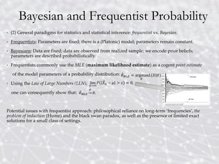 Bayesian and Frequentist Probability
• (2) General paradigms for statistics and statistical inference: frequentist vs. Bayesian.
• Frequentists: Parameters are fixed; there is a (Platonic) model; parameters remain constant.
• Bayesians: Data are fixed; data are observed from realized sample; we encode prior beliefs;
parameters are described probabilistically.
• Frequentists commonly use the MLE (maximum likelihood estimate) as a cogent point estimate
of the model parameters of a probability distribution:
• Using the Law of Large Numbers (LLN),
one can consequently show that:
Potential issues with frequentist approach: philosophical reliance on long-term ‘frequencies’, the
problem of induction (Hume) and the black swan paradox, as well as the presence of limited exact
solutions for a small class of settings.
 