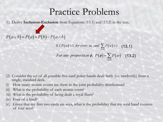 Practice Problems
(1) Derive Inclusion-Exclusion from Equations (13.1) and (13.2) in the text.
(2) Consider the set of all possible five-card poker hands dealt fairly (i.e. randomly) from a
single, standard deck.
(i) How many atomic events are there in the joint probability distribution?
(ii) What is the probability of each atomic event?
(iii) What is the probability of being dealt a royal flush?
(iv) Four of a kind?
(v) Given that my first two cards are aces, what is the probability that my total hand consists
of four aces?
(13.1)
(13.2)
 