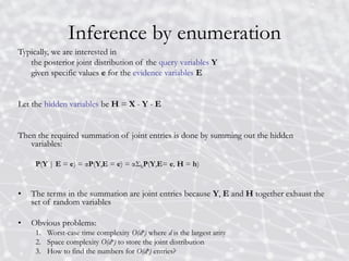 Inference by enumeration
Typically, we are interested in
the posterior joint distribution of the query variables Y
given specific values e for the evidence variables E
Let the hidden variables be H = X - Y - E
Then the required summation of joint entries is done by summing out the hidden
variables:
P(Y | E = e) = αP(Y,E = e) = αΣhP(Y,E= e, H = h)
• The terms in the summation are joint entries because Y, E and H together exhaust the
set of random variables
• Obvious problems:
1. Worst-case time complexity O(dn) where d is the largest arity
2. Space complexity O(dn) to store the joint distribution
3. How to find the numbers for O(dn) entries?
 