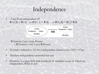 Independence
• A and B are independent iff
P(A|B) = P(A) or P(B|A) = P(B) or P(A, B) = P(A) P(B)
P(Toothache, Catch, Cavity, Weather)
= P(Toothache, Catch, Cavity) P(Weather)
• 32 entries reduced to 12; for n independent biased coins, O(2n) →O(n)
• Absolute independence powerful but rare
• Dentistry is a large field with hundreds of variables, none of which are
independent. What to do?
 