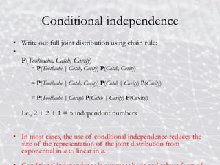 Conditional independence
• Write out full joint distribution using chain rule:
•
P(Toothache, Catch, Cavity)
= P(Toothache | Catch, Cavity) P(Catch, Cavity)
= P(Toothache | Catch, Cavity) P(Catch | Cavity) P(Cavity)
= P(Toothache | Cavity) P(Catch | Cavity) P(Cavity)
I.e., 2 + 2 + 1 = 5 independent numbers
• In most cases, the use of conditional independence reduces the
size of the representation of the joint distribution from
exponential in n to linear in n.
 