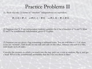 Practice Problems II
(1) Show that the (3) forms of “absolute” independence are equivalent.
P(A|B) = P(A) or P(B|A) = P(B) or P(A, B) = P(A) P(B)
(2) Suppose that X, Y are independent random variables; let Z be a function of X and Y. Must
X and Y be conditionally independent, given Z? Explain.
(3) Suppose you are given a bag containing n unbiased coins. You are told that n – 1 of these
coins are “normal”, with heads on one side and tails on the other, whereas one coin is a fake,
with heads on both sides.
Consider the scenario in which you reach into the bag, pick out a coin at random, flip it, and get
a head. What is the (conditional) probability that the coin you chose is fake?
 