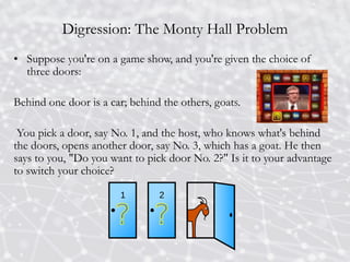 Digression: The Monty Hall Problem
• Suppose you're on a game show, and you're given the choice of
three doors:
Behind one door is a car; behind the others, goats.
You pick a door, say No. 1, and the host, who knows what's behind
the doors, opens another door, say No. 3, which has a goat. He then
says to you, "Do you want to pick door No. 2?" Is it to your advantage
to switch your choice?
 