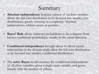 Summary
• Absolute independence between subsets of random variables
allows the full joint distribution to be factored into smaller joint
distributions, greatly reducing its complexity. Absolute
independence seldom occurs in practice.
• Bayes’ Rule allows unknown probabilities to be computer from
known conditional probabilities, usually in the casual direction.
• Conditional independence brought about by direct causal
relationships in the domain might allow the full joint distribution
to be factored into smaller, conditional distributions.
• The naïve Bayes model assumes the conditional independence
of all effect variables, given a single cause variable, and grows
linearly with the number of effects.
 