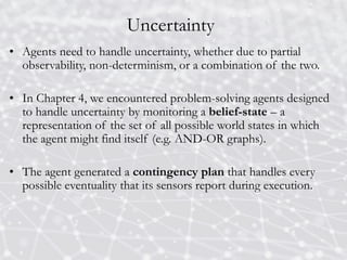 Uncertainty
• Agents need to handle uncertainty, whether due to partial
observability, non-determinism, or a combination of the two.
• In Chapter 4, we encountered problem-solving agents designed
to handle uncertainty by monitoring a belief-state – a
representation of the set of all possible world states in which
the agent might find itself (e.g. AND-OR graphs).
• The agent generated a contingency plan that handles every
possible eventuality that its sensors report during execution.
 