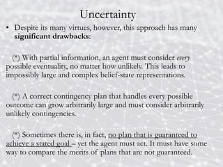 Uncertainty
• Despite its many virtues, however, this approach has many
significant drawbacks:
(*) With partial information, an agent must consider every
possible eventuality, no matter how unlikely. This leads to
impossibly large and complex belief-state representations.
(*) A correct contingency plan that handles every possible
outcome can grow arbitrarily large and must consider arbitrarily
unlikely contingencies.
(*) Sometimes there is, in fact, no plan that is guaranteed to
achieve a stated goal – yet the agent must act. It must have some
way to compare the merits of plans that are not guaranteed.
 
