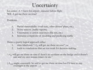 Uncertainty
Let action At = leave for airport t minutes before flight
Will At get me there on time?
Problems:
1. Partial observability (road state, other drivers' plans, etc.)
2. Noisy sensors (traffic reports)
3. Uncertainty in action outcomes (flat tire, etc.)
4. Immense complexity of modeling and predicting traffic
Hence a purely logical approach either
1. risks falsehood: “A25 will get me there on time”, or
2. leads to conclusions that are too weak for decision making:
“A25 will get me there on time if there's no accident on the bridge and it doesn't
rain and my tires remain intact etc etc.”
(A1440 might reasonably be said to get me there on time but I'd have to stay
overnight in the airport …)
 