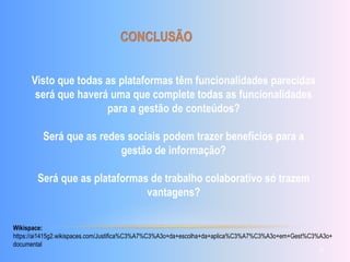 Visto que todas as plataformas têm funcionalidades parecidas 
será que haverá uma que complete todas as funcionalidades 
para a gestão de conteúdos? 
Será que as redes sociais podem trazer benefícios para a 
gestão de informação? 
Será que as plataformas de trabalho colaborativo só trazem 
vantagens? 
Wikispace: 
https://ai1415g2.wikispaces.com/Justifica%C3%A7%C3%A3o+da+escolha+da+aplica%C3%A7%C3%A3o+em+Gest%C3%A3o+ 
documental 
10 
 
