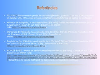  PICTONIO-Plataformas de gestão de conteúdos [Em linha]. [Consult. 11 de out. 2014]. Disponível 
em WWW: <URL: http://www.pictonio.com/pt/servicos/plataformas-de-gestao-de-conteudos> 
 Alfresco. In: Wikipedia,, la enciclopedia libre. [Em linha]. Flórida: Wikimedia Foundation, 2013, rev. 
1 Agosto 2014. [Conult. 14 out. 2013]. Disponível em WWW: 
<URL:http://pt.wikipedia.org/wiki/Alfresco>. 
 Wordpress. In: Wikipedia, la enciclopedia libre. [Em linha]. Flórida: Wikimedia Foundation, 2013, 
rev. 11 setembro 2014. [Consult. 14 out. 2014]. Disponível em 
WWW:URL:http://pt.wikipedia.org/wiki/WordPress 
 Google Drive. In: Wikipédia, a enciclopédia livre. [Em linha]. Flórida: Wikimedia Foundation, 2013, 
rev. 1 abril 2014. [Consult. 14 out. 2014]. Disponível em WWW: <URL: 
http://pt.wikipedia.org/wiki/Google_Drive> 
 MOODLE ESEIG – Manual de estilo de trabalhos académicos. [Em linha]. [Consult. 14 out. 2014]. 
Disponível em WWW: <URL: 
http://www.eseig.ipp.pt/moodle1415/pluginfile.php/3168/mod_resource/content/1/Manual%20de% 
20Estilo%20para%20Apresenta%C3%A7%C3%A3o%20de%20Trabalhos%20Acad%C3%A9micos.pd 
f> (encontra se no moodle 2014/2015 na disciplina de Aplicações Informáticas) 
11 
 