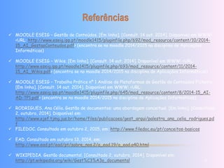  MOODLE ESEIG – Gestão de Conteúdos. [Em linha]. [Consult. 14 out. 2014]. Disponível em WWW: 
<URL: http://www.eseig.ipp.pt/moodle1415/pluginfile.php/692/mod_resource/content/10/2014- 
15_AI_GestaoConteudos.pdf> (encontra se no moodle 2014/2015 na disciplina de Aplicações 
Informáticas) 
 MOODLE ESEIG – Wikis. [Em linha]. [Consult. 14 out. 2014]. Disponível em WWW: <URL: 
http://www.eseig.ipp.pt/moodle1415/pluginfile.php/693/mod_resource/content/11/2014- 
15_AI_Wikis.pdf> (encontra se no moodle 2014/2015 na disciplina de Aplicações Informáticas) 
 MOODLE ESEIG – Trabalho Prático nº 1 Análise de Plataformas de Gestão de Conteúdos Ficheiro. 
[Em linha]. [Consult. 14 out. 2014]. Disponível em WWW: <URL: 
http://www.eseig.ipp.pt/moodle1415/pluginfile.php/645/mod_resource/content/8/2014-15_AI-AD- 
TP1.pdf> (encontra se no moodle 2014/2015 na disciplina de Aplicações Informáticas) 
 RODRIGUES, Ana Célia. Gestão de documentos: uma abordagem conceitual. [Em linha]. [Consultado 
2, outubro, 2014]. Disponível em: 
http://www.ejef.tjmg.jus.br/home/files/publicacoes/gest_arqui/palestra_ana_celia_rodrigues.pd 
f 
 FILEDOC. Consultado em outubro 2, 2015, em: http://www.filedoc.eu/pt/conceitos-basicos 
 EAD. Consultado em outubro 13, 2014, em: 
http://www.ead.pt/ead/pt/sobre_nos.2/a_ead.19/a_ead.a40.html 
 WIKIPEDIA. Gestão documental. [Consultado 2, outubro, 2014]. Disponível em: 
http://pt.wikipedia.org/wiki/Gest%C3%A3o_documental 12 
