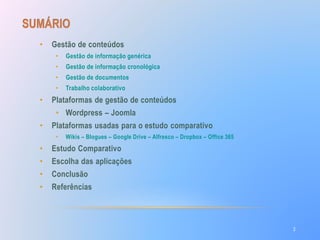 • Gestão de conteúdos 
• Gestão de informação genérica 
• Gestão de informação cronológica 
• Gestão de documentos 
• Trabalho colaborativo 
• Plataformas de gestão de conteúdos 
• Wordpress – Joomla 
• Plataformas usadas para o estudo comparativo 
• Wikis – Blogues – Google Drive – Alfresco – Dropbox – Office 365 
• Estudo Comparativo 
• Escolha das aplicações 
• Conclusão 
• Referências 
2 
 
