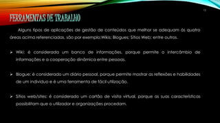 12 
FERRAMENTAS DE TRABALHO 
Alguns tipos de aplicações de gestão de conteúdos que melhor se adequam ás quatro 
áreas acima referenciadas, são por exemplo:Wikis; Blogues; Sítios Web; entre outros. 
 Wiki: é considerada um banco de informações, porque permite o intercâmbio de 
informações e a cooperação dinâmica entre pessoas. 
 Blogue: é considerado um diário pessoal, porque permite mostrar as reflexões e habilidades 
de um individuo e é uma ferramenta de fácil utilização. 
 Sitios web/sites: é considerado um cartão de visita virtual, porque as suas características 
possibilitam que o utilizador e organizações procedam. 
 