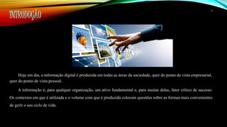 INTRODUÇÃO 
6 
Hoje em dia, a informação digital é produzida em todas as áreas da sociedade, quer do ponto de vista empresarial, 
quer do ponto de vista pessoal. 
A informação é, para qualquer organização, um ativo fundamental e, para muitas delas, fator crítico de sucesso. 
Os contextos em que é utilizada e o volume com que é produzida colocam questões sobre as formas mais convenientes 
de gerir o seu ciclo de vida. 
 