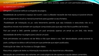 Multiplicidade de autores: pode ser administrado por vários autores, cada um com permissões para publicar 
9 
ou apenas para contribuir. 
Ortografia: é possível verificar a ortografia da página. 
Possibilidade de aumentar o espaço da nuvem: caso o utilizador necessite de mais espaço é possível através 
de um pagamento anual ou mensal aumenta-lo para guardar os seus ficheiros. 
Possibilidade de instalação no pc: esta ferramenta permite que seja instalada e executada não só a 
dispositivos móveis mas também em qualquer computador para que seja mais fácil a partilha de ficheiros. 
Post por email e SMS: permite publicar um post enviando apenas um email ou um SMS, não tendo 
necessidade de entrar na página para colocar um post. 
Posts pré-datados: se a pessoa vai de férias e não quer deixar o seu "site" desatualizado, pode escrever os 
posts, configurar as datas e até as horas em que pretende que sejam publicados. 
Publicação de vídeo: do Youtube ou Google vídeos. 
Rascunhos: página de testes ou informação inacabada não disponível aos utilizadores. 
Recepção de comentários dos visitantes: em cada página do site aparece a opção deixar comentário. 
 