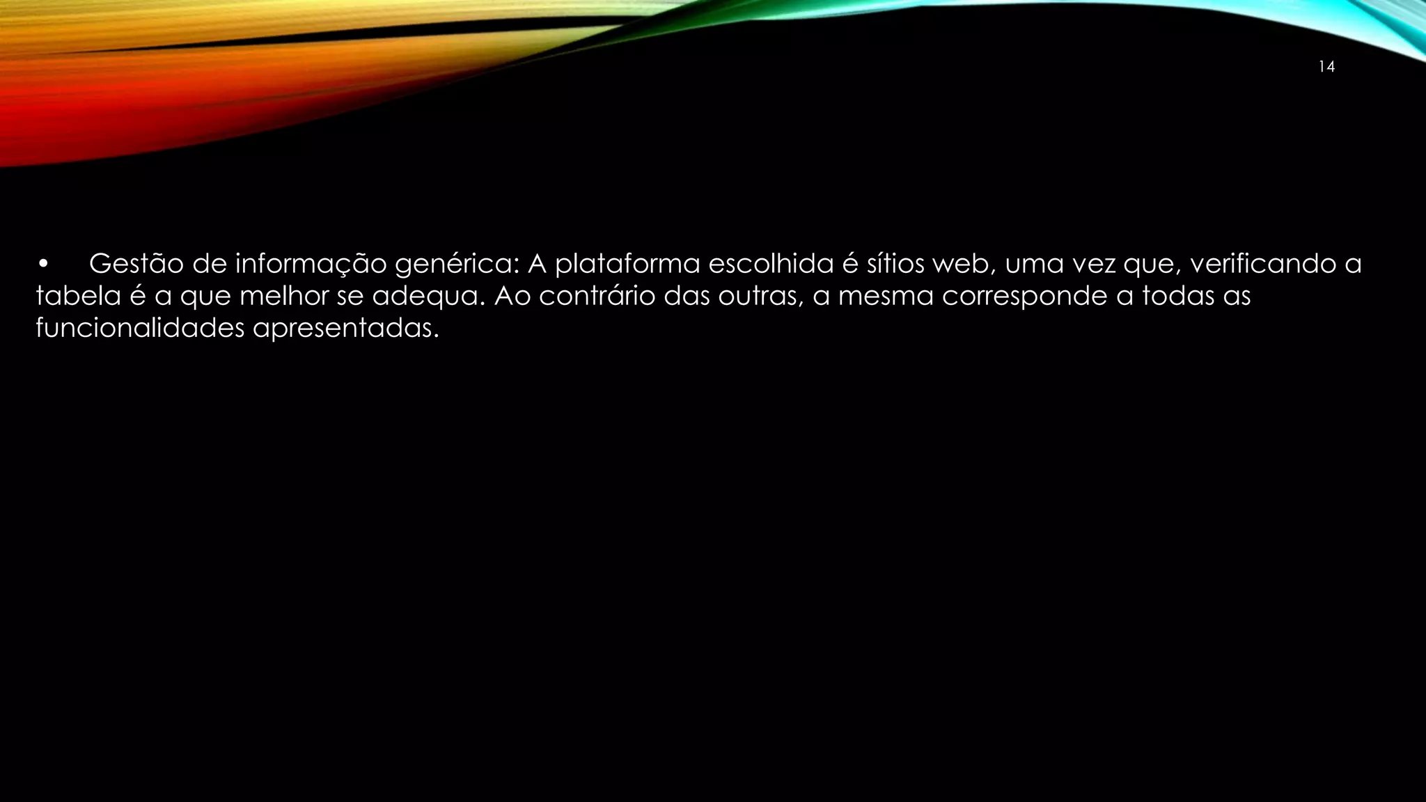 14 
• Gestão de informação genérica: A plataforma escolhida é sítios web, uma vez que, verificando a 
tabela é a que melhor se adequa. Ao contrário das outras, a mesma corresponde a todas as 
funcionalidades apresentadas. 
 