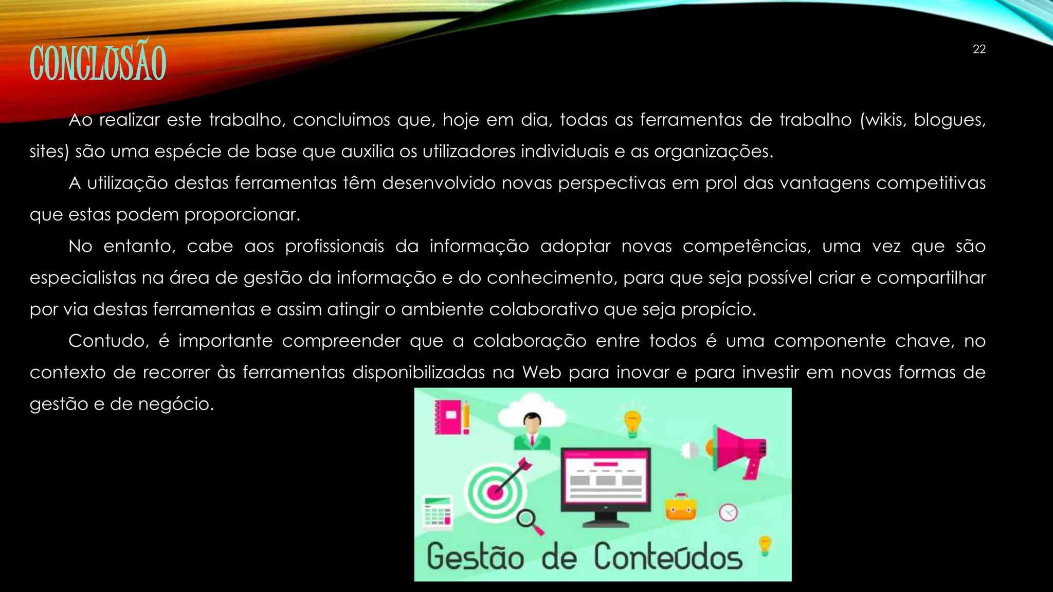 22 CONCLUSÃO 
Ao realizar este trabalho, concluimos que, hoje em dia, todas as ferramentas de trabalho (wikis, blogues, 
sites) são uma espécie de base que auxilia os utilizadores individuais e as organizações. 
A utilização destas ferramentas têm desenvolvido novas perspectivas em prol das vantagens competitivas 
que estas podem proporcionar. 
No entanto, cabe aos profissionais da informação adoptar novas competências, uma vez que são 
especialistas na área de gestão da informação e do conhecimento, para que seja possível criar e compartilhar 
por via destas ferramentas e assim atingir o ambiente colaborativo que seja propício. 
Contudo, é importante compreender que a colaboração entre todos é uma componente chave, no 
contexto de recorrer às ferramentas disponibilizadas na Web para inovar e para investir em novas formas de 
gestão e de negócio. 
 