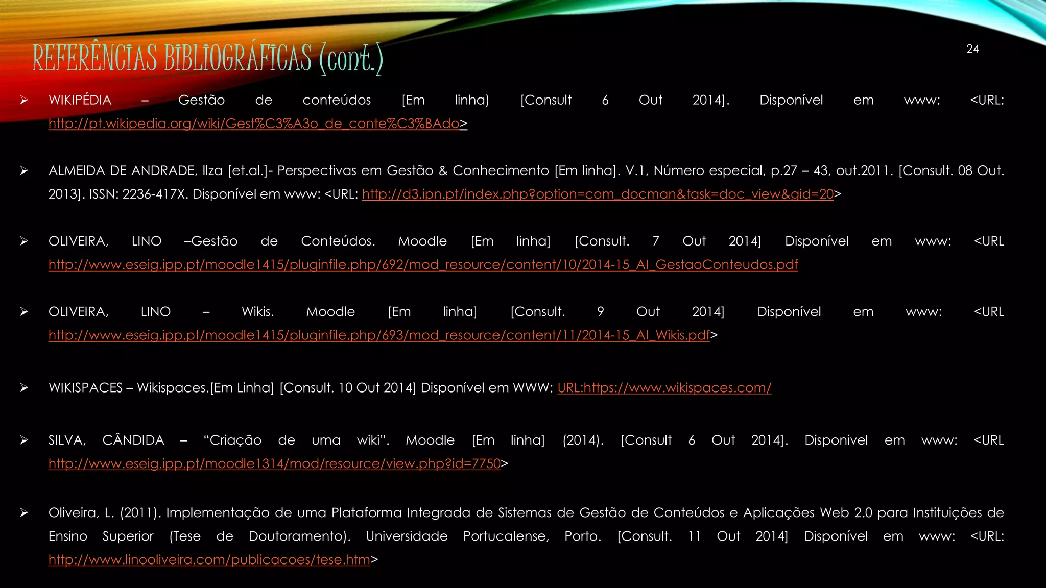 24 REFERÊNCIAS BIBLIOGRÁFICAS (cont.) 
 WIKIPÉDIA – Gestão de conteúdos [Em linha) [Consult 6 Out 2014]. Disponível em www: <URL: 
http://pt.wikipedia.org/wiki/Gest%C3%A3o_de_conte%C3%BAdo> 
 ALMEIDA DE ANDRADE, Ilza [et.al.]- Perspectivas em Gestão & Conhecimento [Em linha]. V.1, Número especial, p.27 – 43, out.2011. [Consult. 08 Out. 
2013]. ISSN: 2236-417X. Disponível em www: <URL: http://d3.ipn.pt/index.php?option=com_docman&task=doc_view&gid=20> 
 OLIVEIRA, LINO –Gestão de Conteúdos. Moodle [Em linha] [Consult. 7 Out 2014] Disponível em www: <URL 
http://www.eseig.ipp.pt/moodle1415/pluginfile.php/692/mod_resource/content/10/2014-15_AI_GestaoConteudos.pdf 
 OLIVEIRA, LINO – Wikis. Moodle [Em linha] [Consult. 9 Out 2014] Disponível em www: <URL 
http://www.eseig.ipp.pt/moodle1415/pluginfile.php/693/mod_resource/content/11/2014-15_AI_Wikis.pdf> 
 WIKISPACES – Wikispaces.[Em Linha] [Consult. 10 Out 2014] Disponível em WWW: URL:https://www.wikispaces.com/ 
 SILVA, CÂNDIDA – “Criação de uma wiki”. Moodle [Em linha] (2014). [Consult 6 Out 2014]. Disponivel em www: <URL 
http://www.eseig.ipp.pt/moodle1314/mod/resource/view.php?id=7750> 
 Oliveira, L. (2011). Implementação de uma Plataforma Integrada de Sistemas de Gestão de Conteúdos e Aplicações Web 2.0 para Instituições de 
Ensino Superior (Tese de Doutoramento). Universidade Portucalense, Porto. [Consult. 11 Out 2014] Disponível em www: <URL: 
http://www.linooliveira.com/publicacoes/tese.htm> 
 