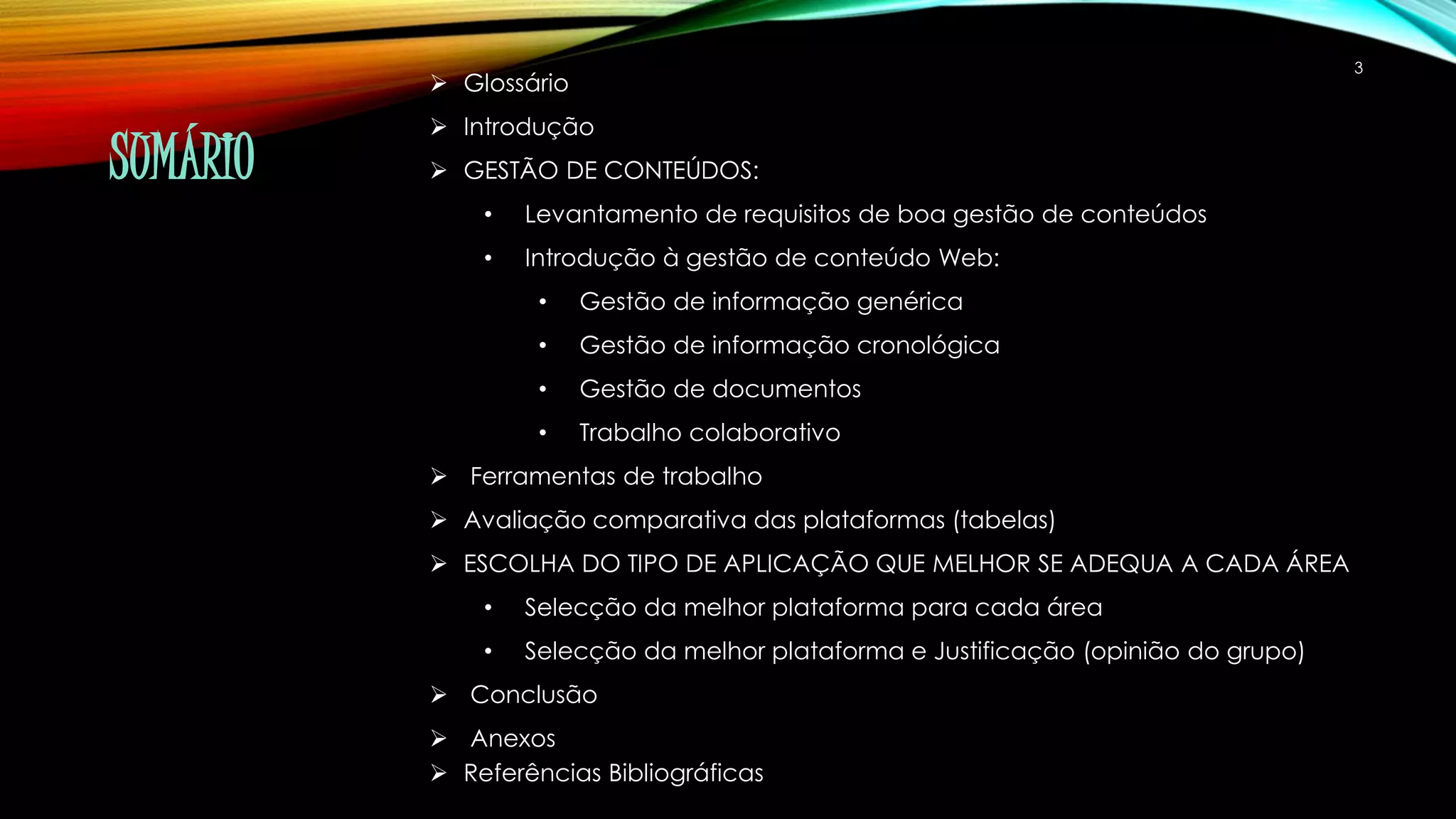 SUMÁRIO 
 Glossário 
 Introdução 
 GESTÃO DE CONTEÚDOS: 
• Levantamento de requisitos de boa gestão de conteúdos 
• Introdução à gestão de conteúdo Web: 
• Gestão de informação genérica 
• Gestão de informação cronológica 
• Gestão de documentos 
• Trabalho colaborativo 
 Ferramentas de trabalho 
 Avaliação comparativa das plataformas (tabelas) 
 ESCOLHA DO TIPO DE APLICAÇÃO QUE MELHOR SE ADEQUA A CADA ÁREA 
• Selecção da melhor plataforma para cada área 
• Selecção da melhor plataforma e Justificação (opinião do grupo) 
 Conclusão 
 Anexos 
 Referências Bibliográficas 
3 
 