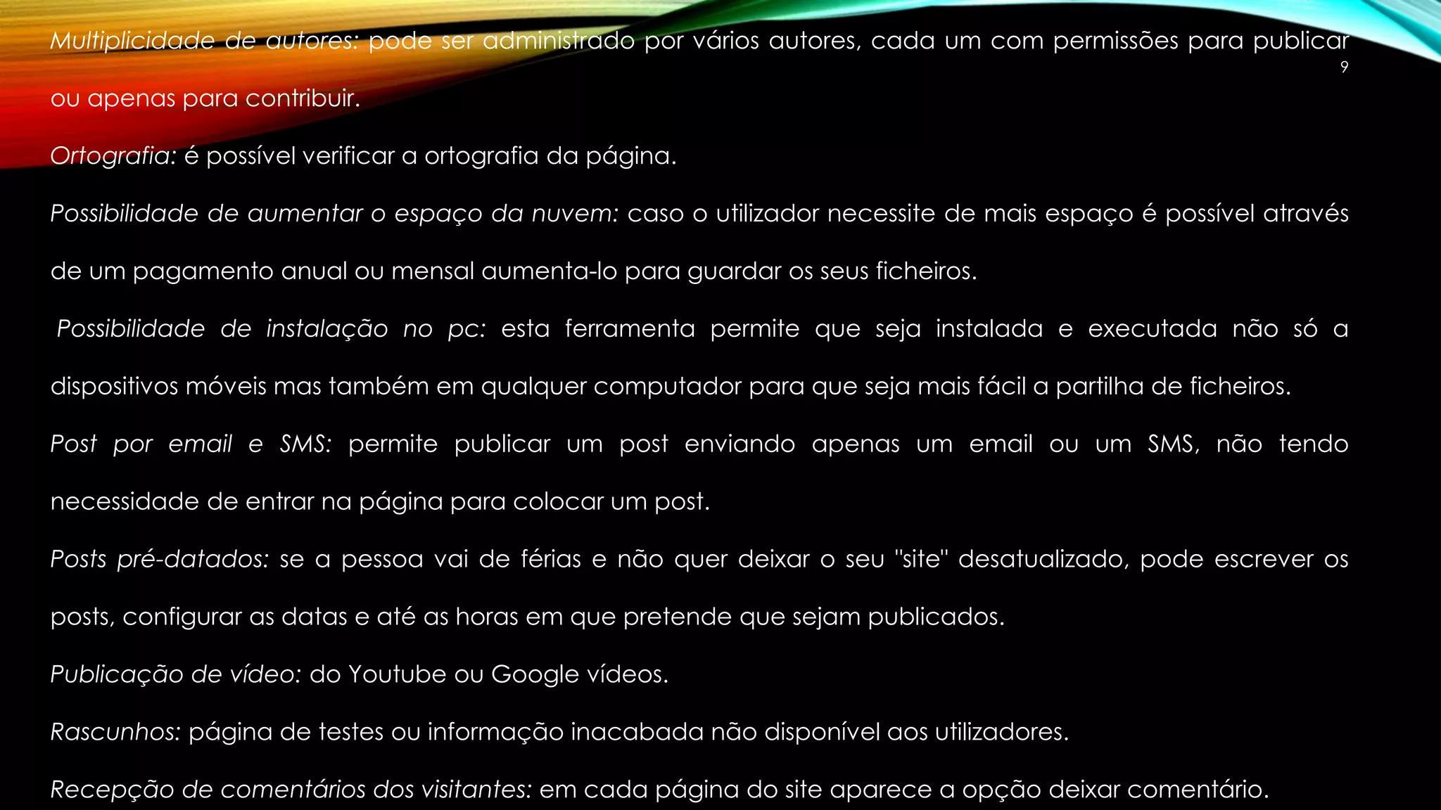 Multiplicidade de autores: pode ser administrado por vários autores, cada um com permissões para publicar 
9 
ou apenas para contribuir. 
Ortografia: é possível verificar a ortografia da página. 
Possibilidade de aumentar o espaço da nuvem: caso o utilizador necessite de mais espaço é possível através 
de um pagamento anual ou mensal aumenta-lo para guardar os seus ficheiros. 
Possibilidade de instalação no pc: esta ferramenta permite que seja instalada e executada não só a 
dispositivos móveis mas também em qualquer computador para que seja mais fácil a partilha de ficheiros. 
Post por email e SMS: permite publicar um post enviando apenas um email ou um SMS, não tendo 
necessidade de entrar na página para colocar um post. 
Posts pré-datados: se a pessoa vai de férias e não quer deixar o seu "site" desatualizado, pode escrever os 
posts, configurar as datas e até as horas em que pretende que sejam publicados. 
Publicação de vídeo: do Youtube ou Google vídeos. 
Rascunhos: página de testes ou informação inacabada não disponível aos utilizadores. 
Recepção de comentários dos visitantes: em cada página do site aparece a opção deixar comentário. 
 