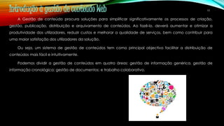 10 Introdução à gestão de conteúdo Web 
A Gestão de conteúdo procura soluções para simplificar significativamente os processos de criação, 
gestão, publicação, distribuição e arquivamento de conteúdos. Ao fazê-lo, deverá aumentar e otimizar a 
produtividade dos utilizadores, reduzir custos e melhorar a qualidade de serviços, bem como contribuir para 
uma maior satisfação dos utilizadores da solução. 
Ou seja, um sistema de gestão de conteúdos tem como principal objectivo facilitar a distribuição de 
conteúdos mais fácil e intuitivamente. 
Podemos dividir a gestão de conteúdos em quatro áreas: gestão de informação genérica, gestão de 
informação cronológica; gestão de documentos; e trabalho colaborativo. 
 