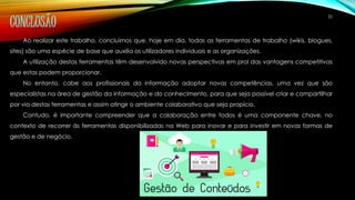 22 CONCLUSÃO 
Ao realizar este trabalho, concluimos que, hoje em dia, todas as ferramentas de trabalho (wikis, blogues, 
sites) são uma espécie de base que auxilia os utilizadores individuais e as organizações. 
A utilização destas ferramentas têm desenvolvido novas perspectivas em prol das vantagens competitivas 
que estas podem proporcionar. 
No entanto, cabe aos profissionais da informação adoptar novas competências, uma vez que são 
especialistas na área de gestão da informação e do conhecimento, para que seja possível criar e compartilhar 
por via destas ferramentas e assim atingir o ambiente colaborativo que seja propício. 
Contudo, é importante compreender que a colaboração entre todos é uma componente chave, no 
contexto de recorrer às ferramentas disponibilizadas na Web para inovar e para investir em novas formas de 
gestão e de negócio. 
 