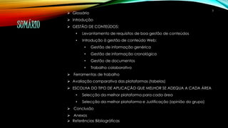 SUMÁRIO 
 Glossário 
 Introdução 
 GESTÃO DE CONTEÚDOS: 
• Levantamento de requisitos de boa gestão de conteúdos 
• Introdução à gestão de conteúdo Web: 
• Gestão de informação genérica 
• Gestão de informação cronológica 
• Gestão de documentos 
• Trabalho colaborativo 
 Ferramentas de trabalho 
 Avaliação comparativa das plataformas (tabelas) 
 ESCOLHA DO TIPO DE APLICAÇÃO QUE MELHOR SE ADEQUA A CADA ÁREA 
• Selecção da melhor plataforma para cada área 
• Selecção da melhor plataforma e Justificação (opinião do grupo) 
 Conclusão 
 Anexos 
 Referências Bibliográficas 
3 
 