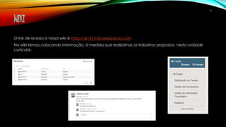 WIKI 
O link de acesso à nossa wiki é https://ai1415-5a.wikispaces.com 
Na wiki iremos colocando informação, à medida que realizámos os trabalhos propostos, nesta unidade 
curricular. 
4 
 