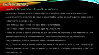 GESTÃO DE CONTEÚDOS 7 
Levantamento de requisitos de boa gestão de conteúdos: 
Alertas do site: é possível subscrever para uma conta de correio eletrónico todas as alterações feitas. 
Anexar: documentos Word, folha de cálculo e apresentações. Áudio e podcasting: permite postar áudio e 
colocar informação em podcasts. 
Caixa de texto: é possível utilizar uma caixa de texto préformatadas. 
Colocação de widgets como: calendários, jogos, mp3, relógios, etc. 
Controlo de acesso: é possível criar mais do que uma conta de proprietário, o que faz deste site uma 
ferramenta colaborativa. É possível ainda limitar o acesso através da atribuição de palavraschave. 
Criação de índices: os índices são criados através dos cabeçalhos de texto. 
Edição básica de texto: é possível disponibilizar editar e dar forma ao texto ou usar documentos já 
existentes, por exemplo. Edição de fotos: permite ao utilizador colocar imagens e ainda a articulação com 
a ferramenta Picasa. 
 