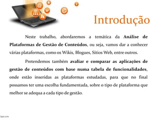 Introdução 
Neste trabalho, abordaremos a temática da Análise de 
Plataformas de Gestão de Conteúdos, ou seja, vamos dar a conhecer 
várias plataformas, como os Wikis, Blogues, SítiosWeb, entre outros. 
Pretendemos também avaliar e comparar as aplicações de 
gestão de conteúdos com base numa tabela de funcionalidades, 
onde estão inseridas as plataformas estudadas, para que no final 
possamos ter uma escolha fundamentada, sobre o tipo de plataforma que 
melhor se adequa a cada tipo de gestão. 
 