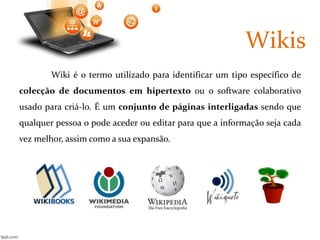 Wikis 
Wiki é o termo utilizado para identificar um tipo específico de 
colecção de documentos em hipertexto ou o software colaborativo 
usado para criá-lo. É um conjunto de páginas interligadas sendo que 
qualquer pessoa o pode aceder ou editar para que a informação seja cada 
vez melhor, assim como a sua expansão. 
 