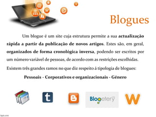 Blogues 
Um blogue é um site cuja estrutura permite a sua actualização 
rápida a partir da publicação de novos artigos. Estes são, em geral, 
organizados de forma cronológica inversa, podendo ser escritos por 
um número variável de pessoas, de acordo com as restrições escolhidas. 
Existem três grandes ramos no que diz respeito á tipologia de blogues: 
Pessoais - Corporativos e organizacionais - Género 
 