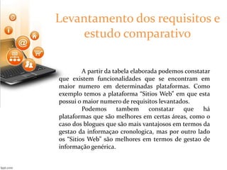 Levantamento dos requisitos e 
estudo comparativo 
A partir da tabela elaborada podemos constatar 
que existem funcionalidades que se encontram em 
maior numero em determinadas plataformas. Como 
exemplo temos a plataforma “Sitios Web” em que esta 
possui o maior numero de requisitos levantados. 
Podemos tambem constatar que há 
plataformas que são melhores em certas áreas, como o 
caso dos blogues que são mais vantajosos em termos da 
gestao da informaçao cronologica, mas por outro lado 
os “Sitios Web” são melhores em termos de gestao de 
informação genérica. 
 