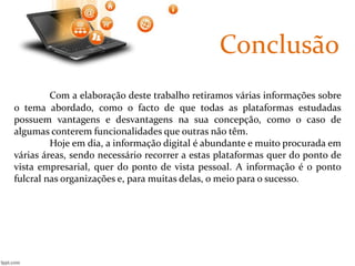 Conclusão 
Com a elaboração deste trabalho retiramos várias informações sobre 
o tema abordado, como o facto de que todas as plataformas estudadas 
possuem vantagens e desvantagens na sua concepção, como o caso de 
algumas conterem funcionalidades que outras não têm. 
Hoje em dia, a informação digital é abundante e muito procurada em 
várias áreas, sendo necessário recorrer a estas plataformas quer do ponto de 
vista empresarial, quer do ponto de vista pessoal. A informação é o ponto 
fulcral nas organizações e, para muitas delas, o meio para o sucesso. 
 