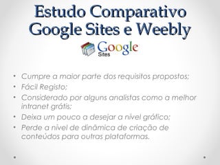 EEssttuuddoo CCoommppaarraattiivvoo 
GGooooggllee SSiitteess ee WWeeeebbllyy 
• Cumpre a maior parte dos requisitos propostos; 
• Fácil Registo; 
• Considerado por alguns analistas como a melhor 
intranet grátis; 
• Deixa um pouco a desejar a nível gráfico; 
• Perde a nível de dinâmica de criação de 
conteúdos para outras plataformas. 
 