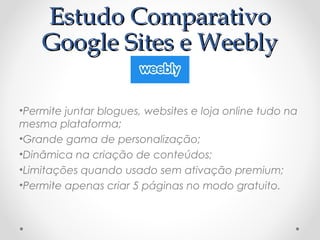 EEssttuuddoo CCoommppaarraattiivvoo 
GGooooggllee SSiitteess ee WWeeeebbllyy 
•Permite juntar blogues, websites e loja online tudo na 
mesma plataforma; 
•Grande gama de personalização; 
•Dinâmica na criação de conteúdos; 
•Limitações quando usado sem ativação premium; 
•Permite apenas criar 5 páginas no modo gratuito. 
 