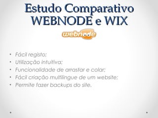 EEssttuuddoo CCoommppaarraattiivvoo 
WWEEBBNNOODDEE ee WWIIXX 
• Fácil registo; 
• Utilização intuitiva; 
• Funcionalidade de arrastar e colar; 
• Fácil criação multilingue de um website; 
• Permite fazer backups do site. 
 
