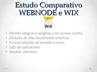 EEssttuuddoo CCoommppaarraattiivvoo 
WWEEBBNNOODDEE ee WWIIXX 
• Permite blogues e páginas com acesso restrito; 
• Criação de sites visualmente atrativos; 
• Funcionalidade de arrastar e colar; 
• Loja de aplicações; 
• Modelo definitivo. 
 
