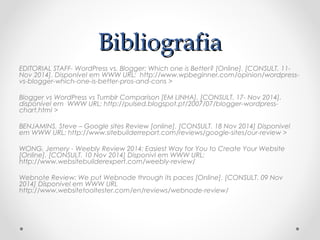 BBiibblliiooggrraaffiiaa 
EDITORIAL STAFF- WordPress vs. Blogger: Which one is Better? [Online]. [CONSULT. 11- 
Nov 2014]. Disponível em WWW URL: http://www.wpbeginner.com/opinion/wordpress-vs- 
blogger-which-one-is-better-pros-and-cons > 
Blogger vs WordPress vs Tumblr Comparison [EM LINHA]. [CONSULT. 17- Nov 2014]. 
disponível em WWW URL: http://pulsed.blogspot.pt/2007/07/blogger-wordpress-chart. 
html > 
BENJAMINS, Steve – Google sites Review [online]. [CONSULT. 18 Nov 2014] Disponivel 
em WWW URL: http://www.sitebuilderreport.com/reviews/google-sites/our-review > 
WONG, Jemery - Weebly Review 2014: Easiest Way for You to Create Your Website 
[Online]. [CONSULT. 10 Nov 2014] Disponivl em WWW URL: 
http://www.websitebuilderexpert.com/weebly-review/ 
Webnote Review: We put Webnode through its paces [Online]. [CONSULT. 09 Nov 
2014] Dísponivel em WWW URL 
http://www.websitetooltester.com/en/reviews/webnode-review/ 

