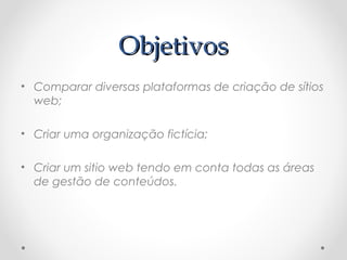 OObbjjeettiivvooss 
• Comparar diversas plataformas de criação de sítios 
web; 
• Criar uma organização fictícia; 
• Criar um sitio web tendo em conta todas as áreas 
de gestão de conteúdos. 
 