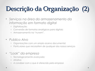 DDeessccrriiççããoo ddaa OOrrggaanniizzaaççããoo ((22)) 
• Serviços na área do armazenamento da 
informação em formato digital 
o Digitalização; 
o Conversão de formatos analógicos para digitais; 
o Armazenamento na “nuvem”. 
• Publico Alvo 
o Organizações com um amplo acervo documental; 
o Particulares que necessitem de qualquer dos nossos serviços 
• “Look” da empresa 
o Tecnologicamente avançado; 
o Atrativo 
o A condizer com o que é oferecido pela empresa 
 