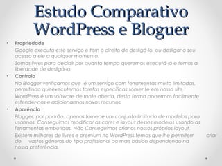 EEssttuuddoo CCoommppaarraattiivvoo 
WWoorrddPPrreessss ee BBlloogguueerr 
• Propriedade 
Google executa este serviço e tem o direito de desligá-lo, ou desligar o seu 
acesso a ele a qualquer momento. 
Somos livres para decidir por quanto tempo queremos executá-lo e temos a 
liberdade de desligá-lo. 
• Controlo 
No Blogger verificamos que é um serviço com ferramentas muito limitadas, 
permitindo queexecutemos tarefas específicas somente em nosso site. 
WordPress é um software de fonte aberta, desta forma podermos facilmente 
estender-nos e adicionarmos novos recursos. 
• Aparência 
Blogger, por padrão, apenas fornece um conjunto limitado de modelos para 
usarmos. Conseguimos modificar as cores e layout desses modelos usando as 
ferramentas embutidas. Não Conseguimos criar os nossos próprios layout. 
Existem milhares de livres e premium no WordPress temas que lhe permitem criar 
de vastos géneros do tipo profissional ao mais básico dependendo na 
nossa preferência. 
 
