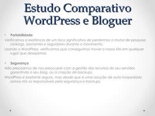 EEssttuuddoo CCoommppaarraattiivvoo 
WWoorrddPPrreessss ee BBlloogguueerr 
• Portabilidade 
Verificamos a existência de um risco significativo de perdermos o motor de pesquisa 
rankings, assinantes e seguidores durante o movimento. 
Usando o WordPress, verificamos que conseguimos mover o nosso site em qualquer 
lugar que desejarmos 
• Segurança 
Não precisamos de nos preocupar com a gestão dos recursos do seu servidor, 
garantindo o seu blog, ou a criação de backups. 
WordPress é bastante seguro, mas desde que é uma solução de auto-hospedado 
somos nós os responsáveis pela segurança e backups. 
 