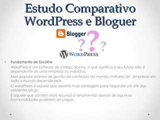 EEssttuuddoo CCoommppaarraattiivvoo 
WWoorrddPPrreessss ee BBlloogguueerr 
• Fundamento de Escolha 
WordPress é um software de código aberto, o que significa o seu futuro não é 
dependente de uma empresa ou indivíduo. 
Mais popular sistema de gestão de conteúdo do mundo, milhares de empresas em 
todo o mundo depende dele. 
O wordPrees é aquele que aponta mais vantagem para hospedar um site dos 
existentes blogs. 
É aquele que contem mais recursos e ferramentas apesar de algumas 
funcionalidades poderem ser pagas. 
 