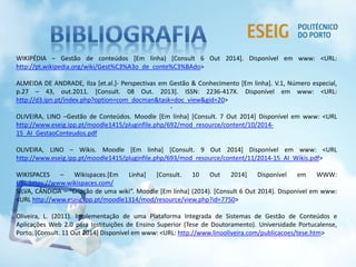 WIKIPÉDIA – Gestão de conteúdos [Em linha) [Consult 6 Out 2014]. Disponível em www: <URL: 
http://pt.wikipedia.org/wiki/Gest%C3%A3o_de_conte%C3%BAdo> 
ALMEIDA DE ANDRADE, Ilza [et.al.]- Perspectivas em Gestão & Conhecimento [Em linha]. V.1, Número especial, 
p.27 – 43, out.2011. [Consult. 08 Out. 2013]. ISSN: 2236-417X. Disponível em www: <URL: 
http://d3.ipn.pt/index.php?option=com_docman&task=doc_view&gid=20> 
. 
OLIVEIRA, LINO –Gestão de Conteúdos. Moodle [Em linha] [Consult. 7 Out 2014] Disponível em www: <URL 
http://www.eseig.ipp.pt/moodle1415/pluginfile.php/692/mod_resource/content/10/2014- 
15_AI_GestaoConteudos.pdf 
OLIVEIRA, LINO – Wikis. Moodle [Em linha] [Consult. 9 Out 2014] Disponível em www: <URL 
http://www.eseig.ipp.pt/moodle1415/pluginfile.php/693/mod_resource/content/11/2014-15_AI_Wikis.pdf> 
WIKISPACES – Wikispaces.[Em Linha] [Consult. 10 Out 2014] Disponível em WWW: 
URL:https://www.wikispaces.com/ 
SILVA, CÂNDIDA – “Criação de uma wiki”. Moodle [Em linha] (2014). [Consult 6 Out 2014]. Disponivel em www: 
<URL http://www.eseig.ipp.pt/moodle1314/mod/resource/view.php?id=7750> 
Oliveira, L. (2011). Implementação de uma Plataforma Integrada de Sistemas de Gestão de Conteúdos e 
Aplicações Web 2.0 para Instituições de Ensino Superior (Tese de Doutoramento). Universidade Portucalense, 
Porto. [Consult. 11 Out 2014] Disponível em www: <URL: http://www.linooliveira.com/publicacoes/tese.htm> 
